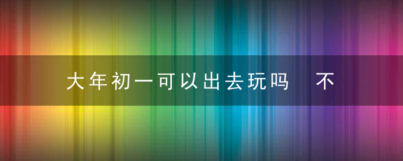 大年初一可以出去玩吗 不可以